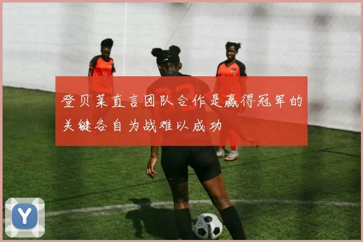 登贝莱直言团队合作是赢得冠军的关键各自为战难以成功
